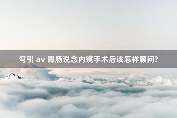 勾引 av 胃肠说念内镜手术后该怎样顾问?