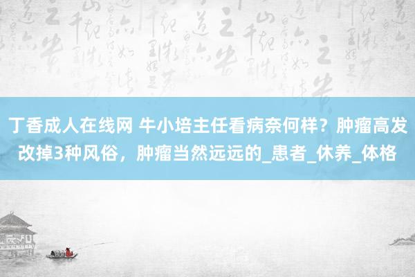 丁香成人在线网 牛小培主任看病奈何样？肿瘤高发改掉3种风俗，肿瘤当然远远的_患者_休养_体格