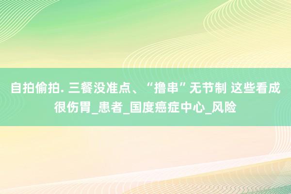 自拍偷拍. 三餐没准点、“撸串”无节制 这些看成很伤胃_患者_国度癌症中心_风险