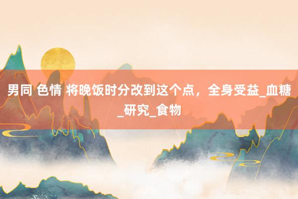 男同 色情 将晚饭时分改到这个点，全身受益_血糖_研究_食物