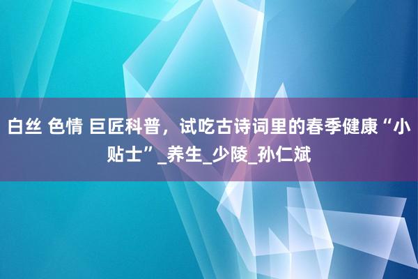 白丝 色情 巨匠科普，试吃古诗词里的春季健康“小贴士”_养生_少陵_孙仁斌