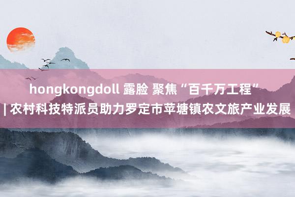 hongkongdoll 露脸 聚焦“百千万工程” | 农村科技特派员助力罗定市苹塘镇农文旅产业发展