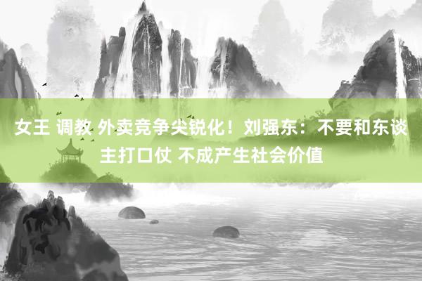 女王 调教 外卖竞争尖锐化！刘强东：不要和东谈主打口仗 不成产生社会价值