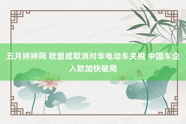 五月婷婷网 欧盟或取消对华电动车关税 中国车企入欧加快破局