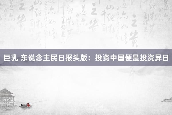巨乳 东说念主民日报头版：投资中国便是投资异日