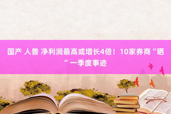 国产 人兽 净利润最高或增长4倍！10家券商“晒”一季度事迹