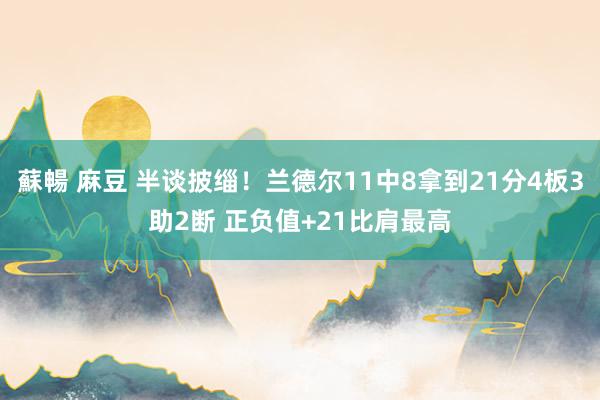 蘇暢 麻豆 半谈披缁！兰德尔11中8拿到21分4板3助2断 正负值+21比肩最高