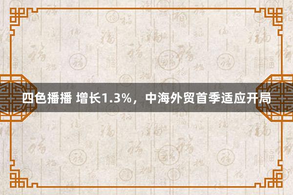 四色播播 增长1.3%，中海外贸首季适应开局