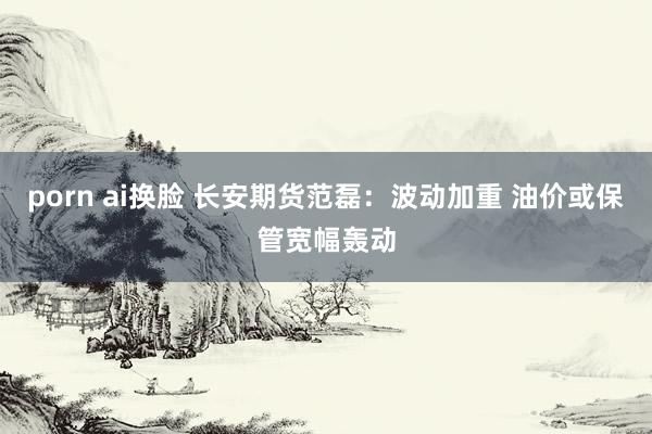 porn ai换脸 长安期货范磊：波动加重 油价或保管宽幅轰动