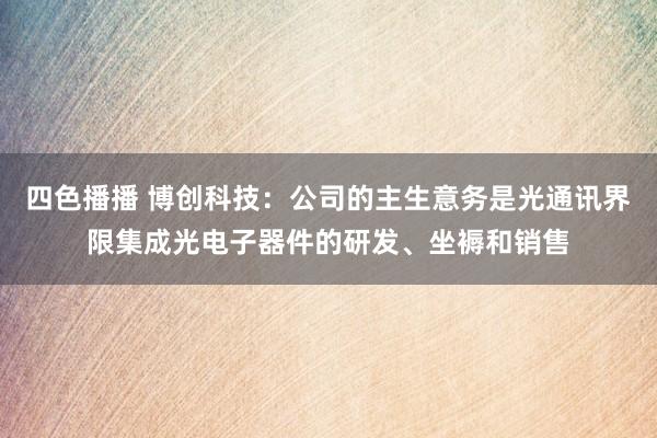 四色播播 博创科技：公司的主生意务是光通讯界限集成光电子器件的研发、坐褥和销售