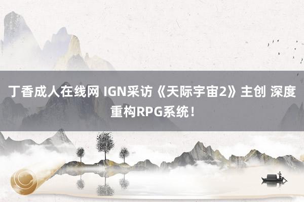 丁香成人在线网 IGN采访《天际宇宙2》主创 深度重构RPG系统！