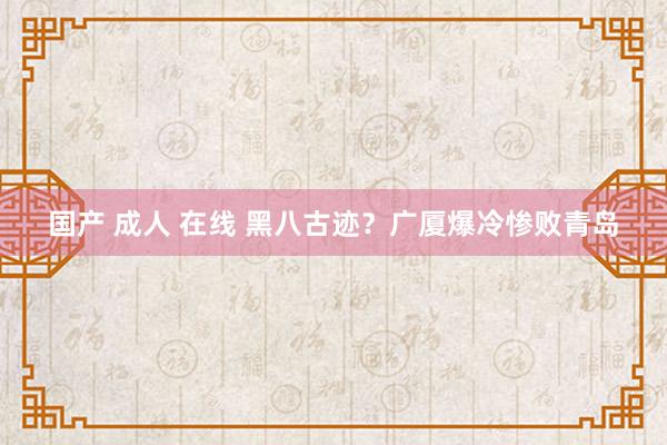 国产 成人 在线 黑八古迹？广厦爆冷惨败青岛