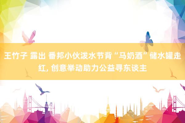 王竹子 露出 番邦小伙泼水节背“马奶酒”储水罐走红， 创意举动助力公益寻东谈主