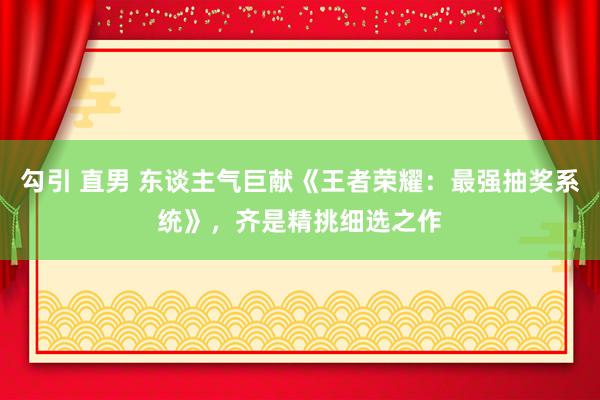 勾引 直男 东谈主气巨献《王者荣耀：最强抽奖系统》，齐是精挑细选之作