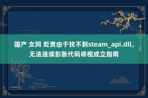 国产 女同 贬责由于找不到steam_api.dll，无法连续彭胀代码谛视成立指南