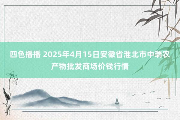 四色播播 2025年4月15日安徽省淮北市中瑞农产物批发商场价钱行情