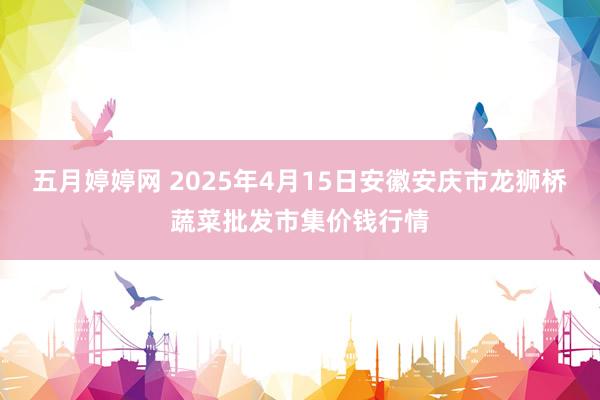 五月婷婷网 2025年4月15日安徽安庆市龙狮桥蔬菜批发市集价钱行情