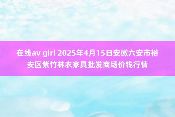 在线av girl 2025年4月15日安徽六安市裕安区紫竹林农家具批发商场价钱行情