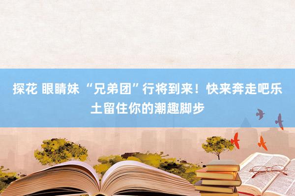 探花 眼睛妹 “兄弟团”行将到来！快来奔走吧乐土留住你的潮趣脚步