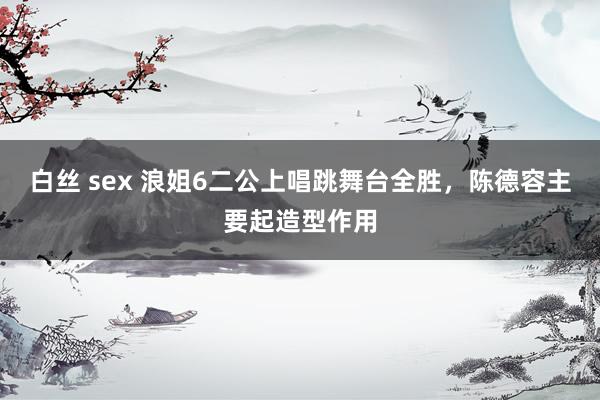 白丝 sex 浪姐6二公上唱跳舞台全胜，陈德容主要起造型作用