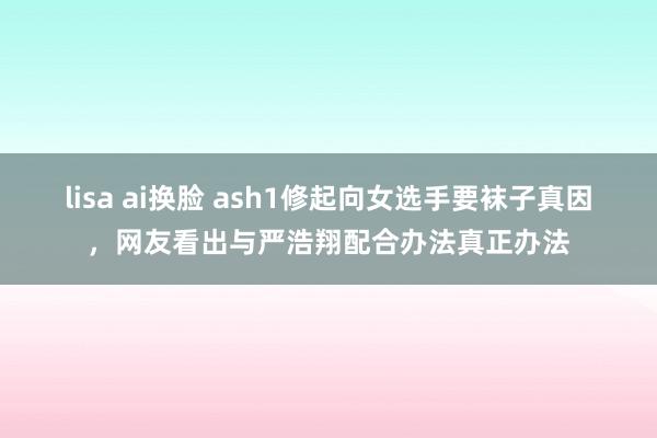 lisa ai换脸 ash1修起向女选手要袜子真因，网友看出与严浩翔配合办法真正办法