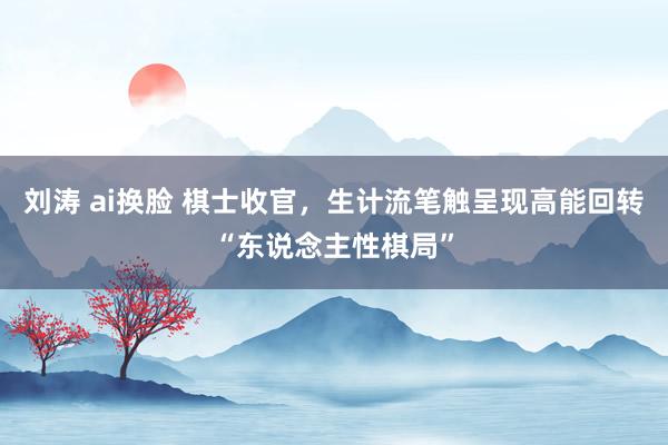 刘涛 ai换脸 棋士收官，生计流笔触呈现高能回转“东说念主性棋局”