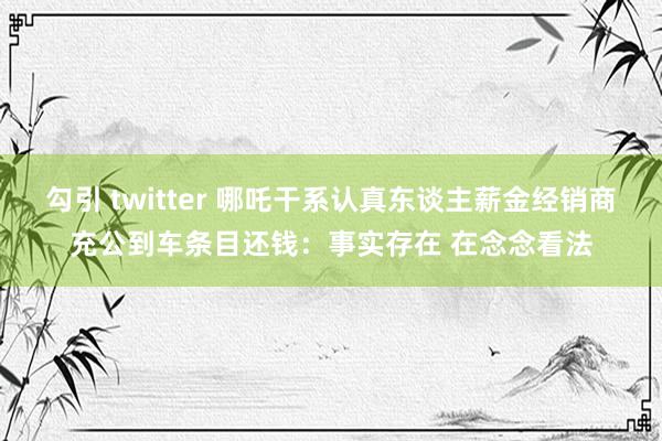 勾引 twitter 哪吒干系认真东谈主薪金经销商充公到车条目还钱：事实存在 在念念看法