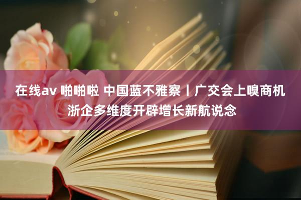 在线av 啪啪啦 中国蓝不雅察丨广交会上嗅商机 浙企多维度开辟增长新航说念