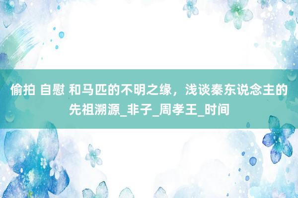 偷拍 自慰 和马匹的不明之缘，浅谈秦东说念主的先祖溯源_非子_周孝王_时间