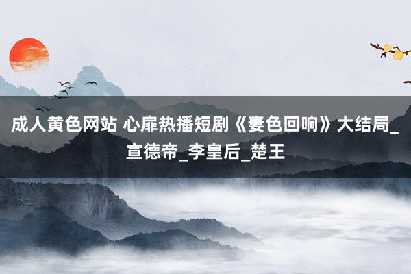 成人黄色网站 心扉热播短剧《妻色回响》大结局_宣德帝_李皇后_楚王
