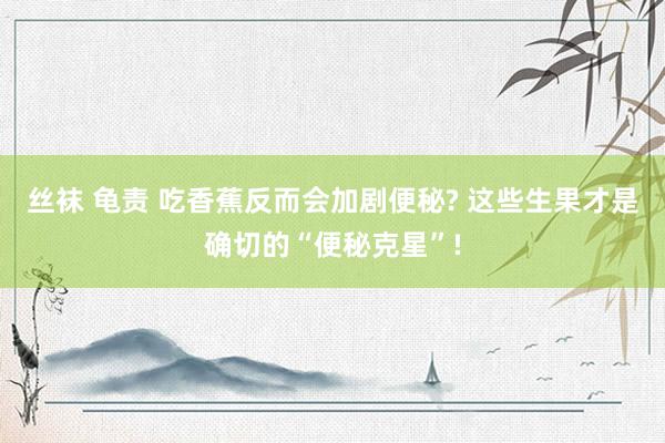丝袜 龟责 吃香蕉反而会加剧便秘? 这些生果才是确切的“便秘克星”!