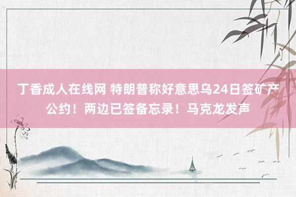 丁香成人在线网 特朗普称好意思乌24日签矿产公约！两边已签备忘录！马克龙发声