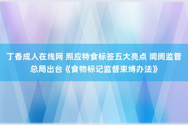 丁香成人在线网 照应特食标签五大亮点 阛阓监管总局出台《食物标记监督束缚办法》