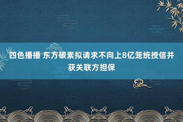 四色播播 东方碳素拟请求不向上8亿笼统授信并获关联方担保