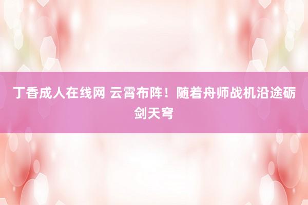 丁香成人在线网 云霄布阵！随着舟师战机沿途砺剑天穹