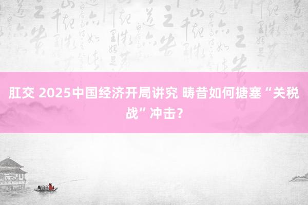 肛交 2025中国经济开局讲究 畴昔如何搪塞“关税战”冲击？