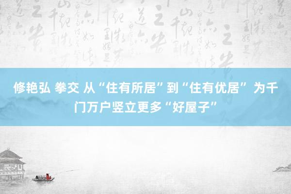 修艳弘 拳交 从“住有所居”到“住有优居” 为千门万户竖立更多“好屋子”