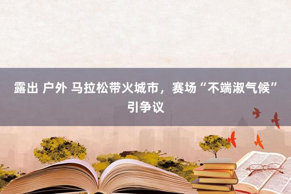 露出 户外 马拉松带火城市，赛场“不端淑气候”引争议