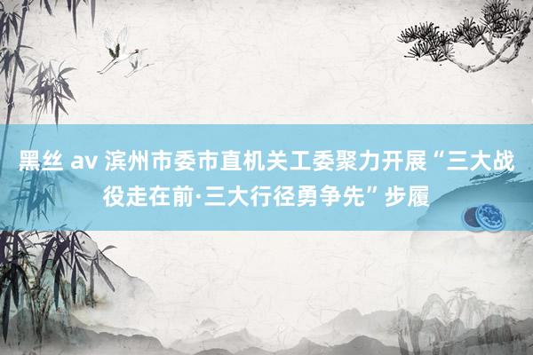 黑丝 av 滨州市委市直机关工委聚力开展“三大战役走在前·三大行径勇争先”步履