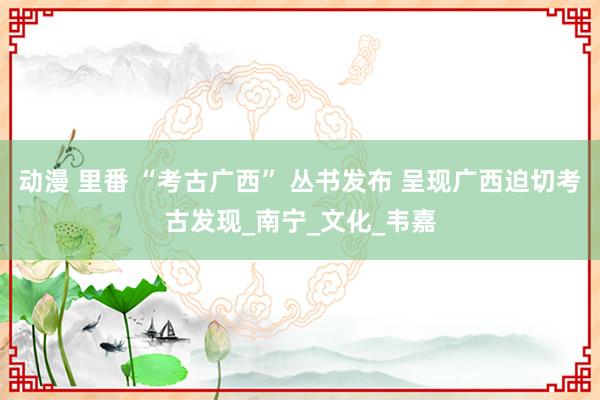动漫 里番 “考古广西” 丛书发布 呈现广西迫切考古发现_南宁_文化_韦嘉