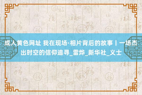 成人黄色网址 我在现场·相片背后的故事丨一场杰出时空的信仰追寻_雷烨_新华社_义士