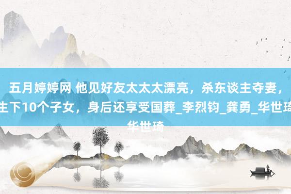 五月婷婷网 他见好友太太太漂亮，杀东谈主夺妻，生下10个子女，身后还享受国葬_李烈钧_龚勇_华世琦