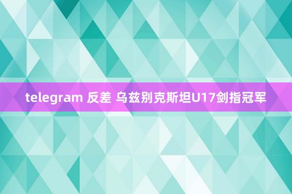 telegram 反差 乌兹别克斯坦U17剑指冠军