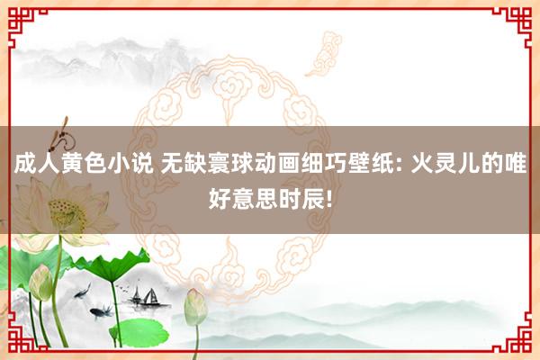 成人黄色小说 无缺寰球动画细巧壁纸: 火灵儿的唯好意思时辰!