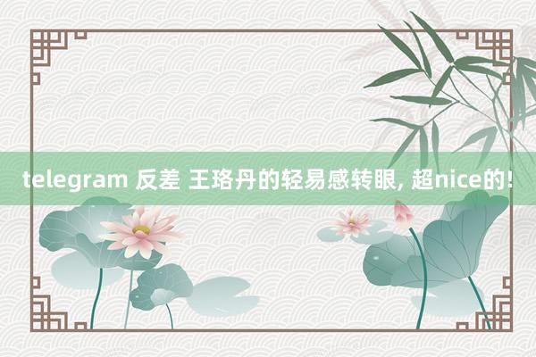 telegram 反差 王珞丹的轻易感转眼， 超nice的!