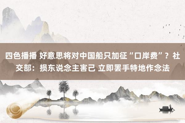 四色播播 好意思将对中国船只加征“口岸费”？社交部：损东说念主害己 立即罢手特地作念法