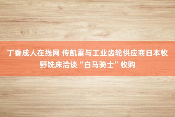 丁香成人在线网 传凯雷与工业齿轮供应商日本牧野铣床洽谈“白马骑士”收购