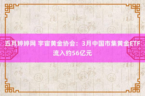 五月婷婷网 宇宙黄金协会：3月中国市集黄金ETF流入约56亿元