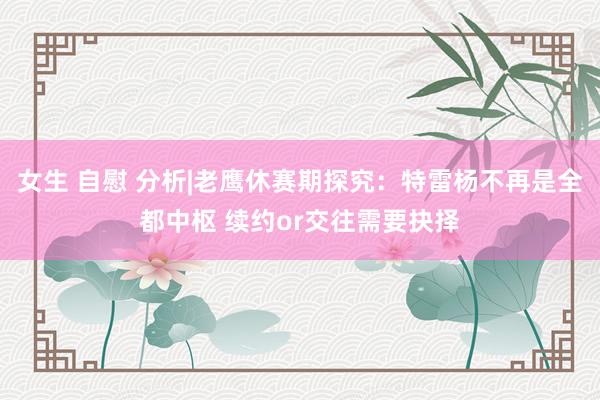 女生 自慰 分析|老鹰休赛期探究：特雷杨不再是全都中枢 续约or交往需要抉择