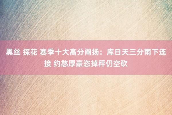 黑丝 探花 赛季十大高分阐扬：库日天三分雨下连接 约憨厚豪恣掉秤仍空砍